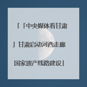 「中央媒体看甘肃」甘肃启动河西走廊国家遗产线路建设