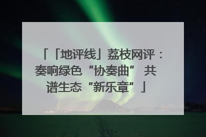 「地评线」荔枝网评：奏响绿色“协奏曲” 共谱生态“新乐章”