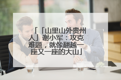 「山里山外贵州人」谢小军：攻克难题，就像翻越一座又一座的大山