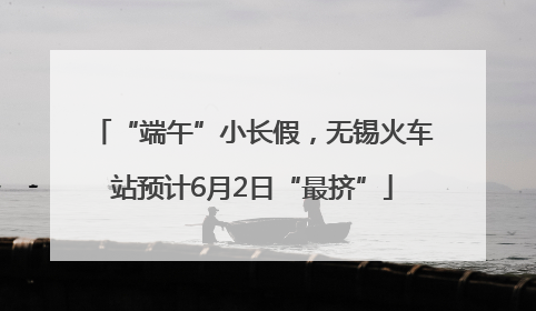 “端午”小长假，无锡火车站预计6月2日“最挤”