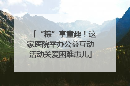 “粽”享童趣！这家医院举办公益互动活动关爱困难患儿
