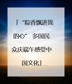 “粽香飘进我的心” 多国民众庆端午感受中国文化