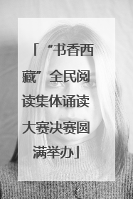“书香西藏”全民阅读集体诵读大赛决赛圆满举办