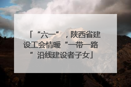 “六一”，陕西省建设工会情暖“一带一路”沿线建设者子女