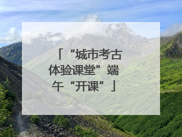 “城市考古体验课堂”端午“开课”