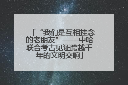 “我们是互相挂念的老朋友”——中哈联合考古见证跨越千年的文明交响
