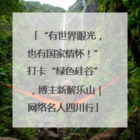 “有世界眼光，也有国家情怀！”打卡“绿色硅谷”，博主新解乐山｜网络名人四川行