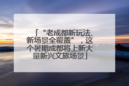 “老成都新玩法、新场景全覆盖”，这个暑期成都将上新大量新兴文旅场景