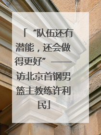 “队伍还有潜能，还会做得更好”——访北京首钢男篮主教练许利民