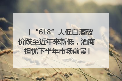 “618”大促白酒破价跌至近年来新低，酒商担忧下半年市场前景