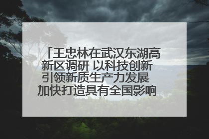 王忠林在武汉东湖高新区调研 以科技创新引领新质生产力发展 加快打造具有全国影响力的科技创新高地