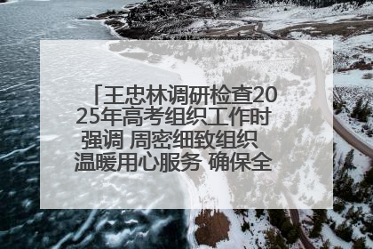 王忠林调研检查2025年高考组织工作时强调 周密细致组织 温暖用心服务 确保全省高考安全有序顺利