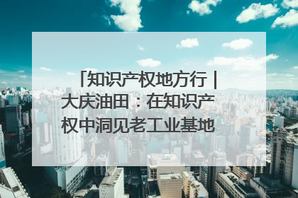 知识产权地方行｜大庆油田：在知识产权中洞见老工业基地的 “创新密码”