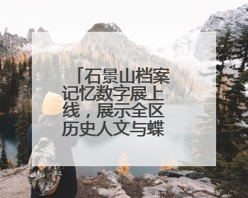 石景山档案记忆数字展上线，展示全区历史人文与蝶变复兴历程