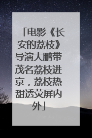电影《长安的荔枝》导演大鹏带茂名荔枝进京，荔枝热甜透荧屏内外