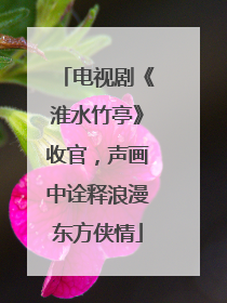 电视剧《淮水竹亭》收官，声画中诠释浪漫东方侠情