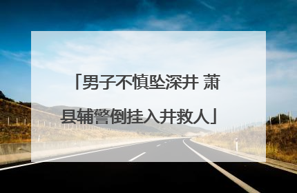 男子不慎坠深井 萧县辅警倒挂入井救人