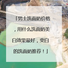 男士洗面奶价格，用什么洗面奶美白效果最好，变白的洗面奶推荐！
