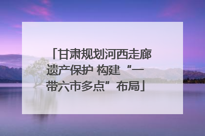 甘肃规划河西走廊遗产保护 构建“一带六市多点”布局