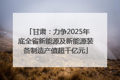甘肃：力争2025年底全省新能源及新能源装备制造产值超千亿元