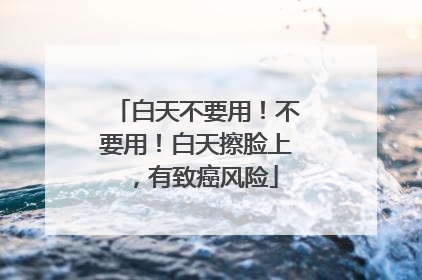 白天不要用！不要用！白天擦脸上，有致癌风险