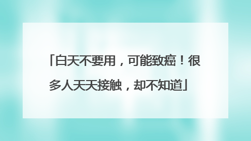 白天不要用，可能致癌！很多人天天接触，却不知道