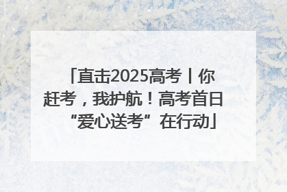 直击2025高考丨你赶考，我护航！高考首日“爱心送考”在行动