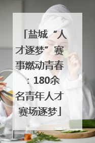 盐城“人才逐梦”赛事燃动青春：180余名青年人才赛场逐梦