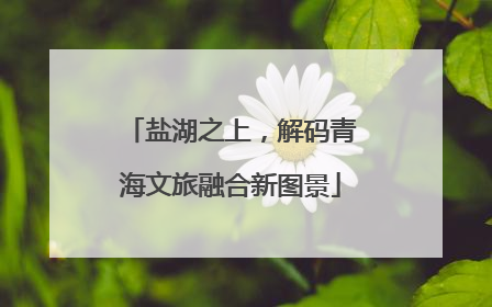 盐湖之上，解码青海文旅融合新图景