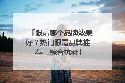 眼霜哪个品牌效果好？热门眼霜品牌推荐，综合抗老