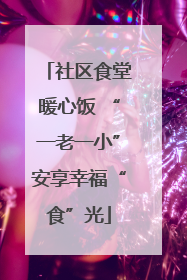 社区食堂暖心饭 “一老一小”安享幸福“食”光