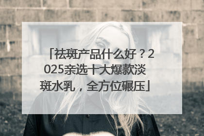 祛斑产品什么好？2025亲选十大爆款淡斑水乳，全方位碾压