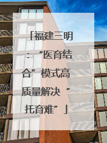 福建三明：“医育结合”模式高质量解决“托育难”