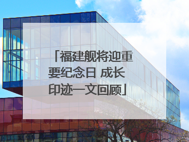 福建舰将迎重要纪念日 成长印迹一文回顾
