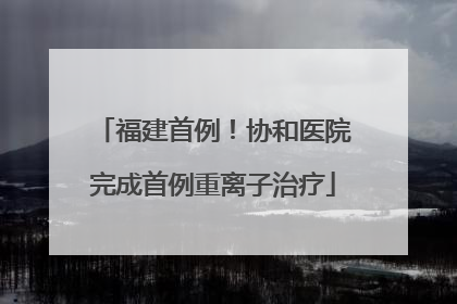 福建首例！协和医院完成首例重离子治疗