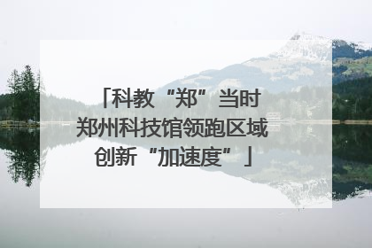 科教“郑”当时 郑州科技馆领跑区域创新“加速度”