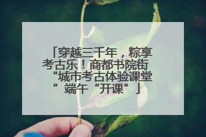 穿越三千年，粽享考古乐！商都书院街“城市考古体验课堂”端午“开课”