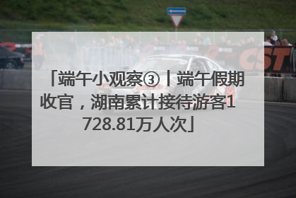 端午小观察③丨端午假期收官，湖南累计接待游客1728.81万人次