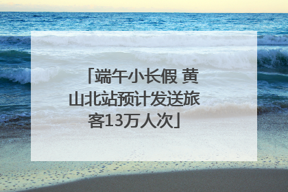 端午小长假 黄山北站预计发送旅客13万人次
