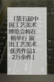 第五届中国工艺美术博览会将在榕举行 展出工艺美术优秀作品12万余件