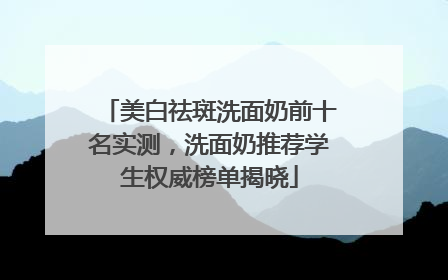 美白祛斑洗面奶前十名实测，洗面奶推荐学生权威榜单揭晓