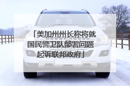美加州州长称将就国民警卫队部署问题起诉联邦政府