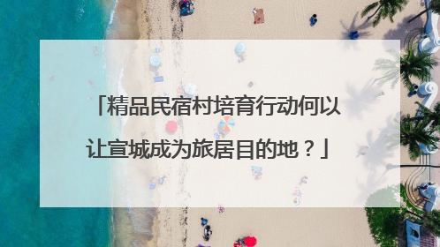 精品民宿村培育行动何以让宣城成为旅居目的地？