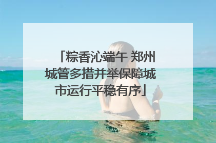 粽香沁端午 郑州城管多措并举保障城市运行平稳有序