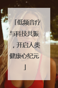 低频音疗与科技共振，开启人类健康心纪元