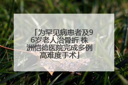 为罕见病患者及96岁老人治骨折 株洲恺德医院完成多例高难度手术