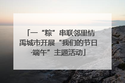 一“粽”串联邻里情 禹城市开展“我们的节日·端午”主题活动