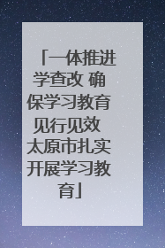 一体推进学查改 确保学习教育见行见效 太原市扎实开展学习教育