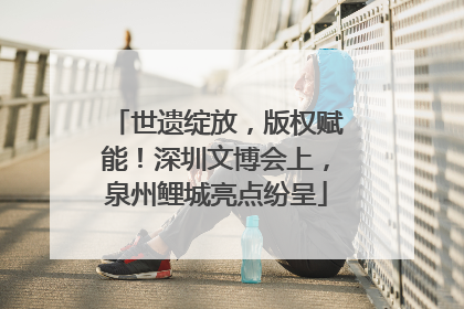 世遗绽放，版权赋能！深圳文博会上，泉州鲤城亮点纷呈