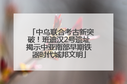 中乌联合考古新突破！班迪汉2号遗址揭示中亚南部早期铁器时代城邦文明